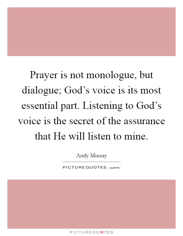 Prayer is not monologue, but dialogue; God's voice is its most essential part. Listening to God's voice is the secret of the assurance that He will listen to mine. Picture Quote #1