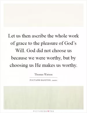 Let us then ascribe the whole work of grace to the pleasure of God’s Will. God did not choose us because we were worthy, but by choosing us He makes us worthy Picture Quote #1