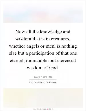 Now all the knowledge and wisdom that is in creatures, whether angels or men, is nothing else but a participation of that one eternal, immutable and increased wisdom of God Picture Quote #1