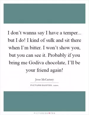 I don’t wanna say I have a temper... but I do! I kind of sulk and sit there when I’m bitter. I won’t show you, but you can see it. Probably if you bring me Godiva chocolate, I’ll be your friend again! Picture Quote #1