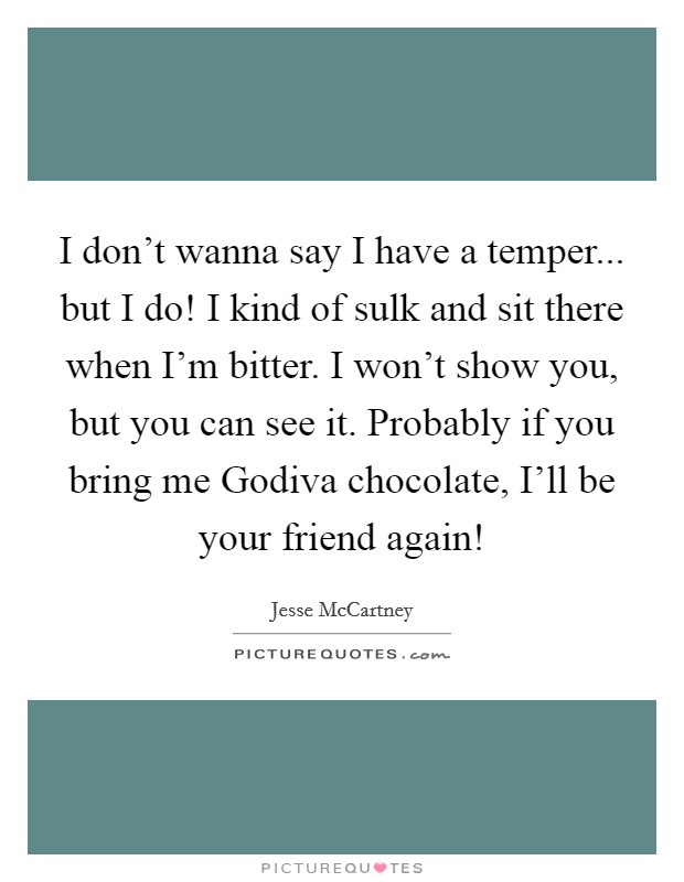 I don't wanna say I have a temper... but I do! I kind of sulk and sit there when I'm bitter. I won't show you, but you can see it. Probably if you bring me Godiva chocolate, I'll be your friend again! Picture Quote #1