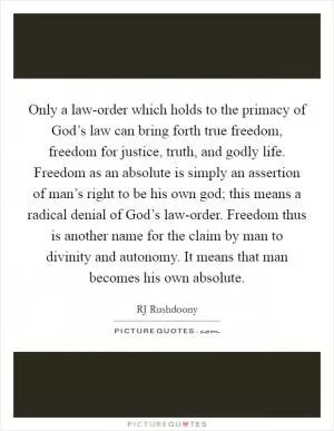 Only a law-order which holds to the primacy of God’s law can bring forth true freedom, freedom for justice, truth, and godly life. Freedom as an absolute is simply an assertion of man’s right to be his own god; this means a radical denial of God’s law-order. Freedom thus is another name for the claim by man to divinity and autonomy. It means that man becomes his own absolute Picture Quote #1