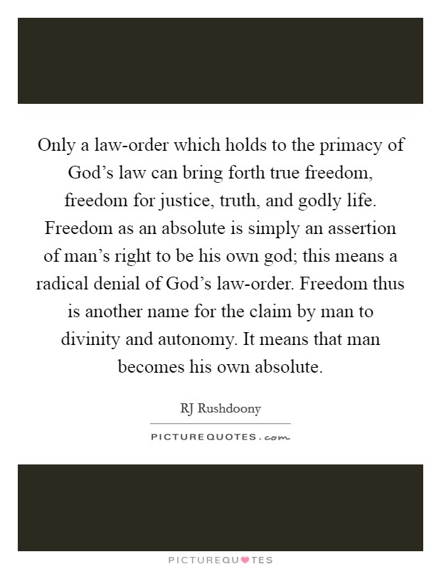 Only a law-order which holds to the primacy of God's law can bring forth true freedom, freedom for justice, truth, and godly life. Freedom as an absolute is simply an assertion of man's right to be his own god; this means a radical denial of God's law-order. Freedom thus is another name for the claim by man to divinity and autonomy. It means that man becomes his own absolute. Picture Quote #1