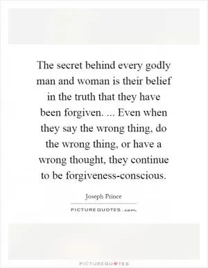 The secret behind every godly man and woman is their belief in the truth that they have been forgiven. ... Even when they say the wrong thing, do the wrong thing, or have a wrong thought, they continue to be forgiveness-conscious Picture Quote #1