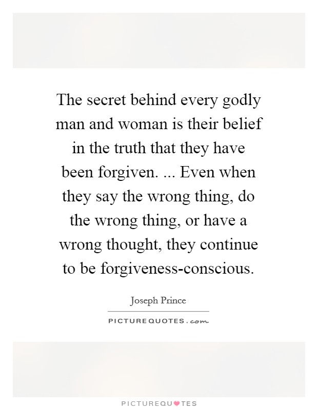 The secret behind every godly man and woman is their belief in the truth that they have been forgiven. ... Even when they say the wrong thing, do the wrong thing, or have a wrong thought, they continue to be forgiveness-conscious. Picture Quote #1
