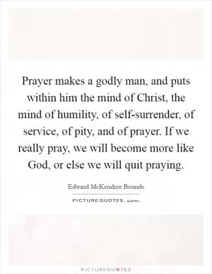 Prayer makes a godly man, and puts within him the mind of Christ, the mind of humility, of self-surrender, of service, of pity, and of prayer. If we really pray, we will become more like God, or else we will quit praying Picture Quote #1