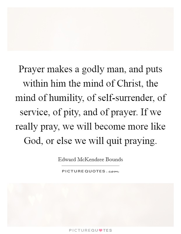 Prayer makes a godly man, and puts within him the mind of Christ, the mind of humility, of self-surrender, of service, of pity, and of prayer. If we really pray, we will become more like God, or else we will quit praying. Picture Quote #1