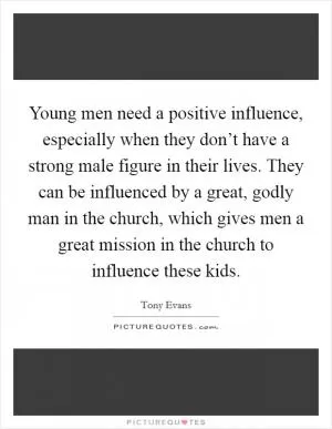 Young men need a positive influence, especially when they don’t have a strong male figure in their lives. They can be influenced by a great, godly man in the church, which gives men a great mission in the church to influence these kids Picture Quote #1