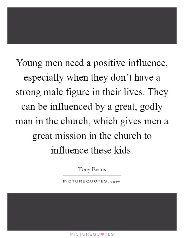 Young men need a positive influence, especially when they don't have a strong male figure in their lives. They can be influenced by a great, godly man in the church, which gives men a great mission in the church to influence these kids. Picture Quote #1