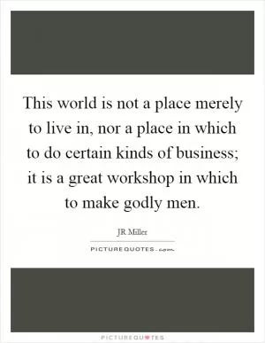 This world is not a place merely to live in, nor a place in which to do certain kinds of business; it is a great workshop in which to make godly men Picture Quote #1