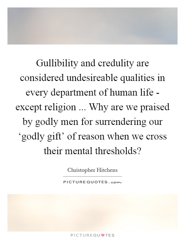 Gullibility and credulity are considered undesireable qualities in every department of human life - except religion ... Why are we praised by godly men for surrendering our ‘godly gift' of reason when we cross their mental thresholds? Picture Quote #1