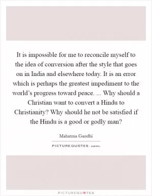 It is impossible for me to reconcile myself to the idea of conversion after the style that goes on in India and elsewhere today. It is an error which is perhaps the greatest impediment to the world’s progress toward peace. ... Why should a Christian want to convert a Hindu to Christianity? Why should he not be satisfied if the Hindu is a good or godly man? Picture Quote #1