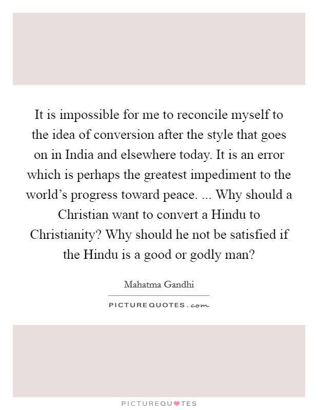 It is impossible for me to reconcile myself to the idea of conversion after the style that goes on in India and elsewhere today. It is an error which is perhaps the greatest impediment to the world's progress toward peace. ... Why should a Christian want to convert a Hindu to Christianity? Why should he not be satisfied if the Hindu is a good or godly man? Picture Quote #1