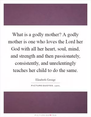 What is a godly mother? A godly mother is one who loves the Lord her God with all her heart, soul, mind, and strength and then passionately, consistently, and unrelentingly teaches her child to do the same Picture Quote #1