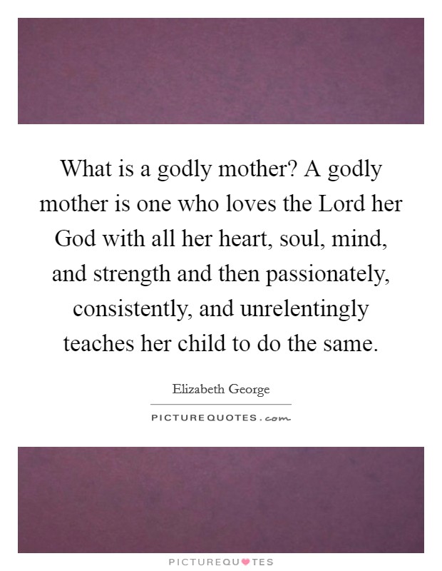 What is a godly mother? A godly mother is one who loves the Lord her God with all her heart, soul, mind, and strength and then passionately, consistently, and unrelentingly teaches her child to do the same. Picture Quote #1