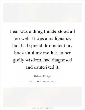 Fear was a thing I understood all too well. It was a malignancy that had spread throughout my body until my mother, in her godly wisdom, had diagnosed and cauterized it Picture Quote #1