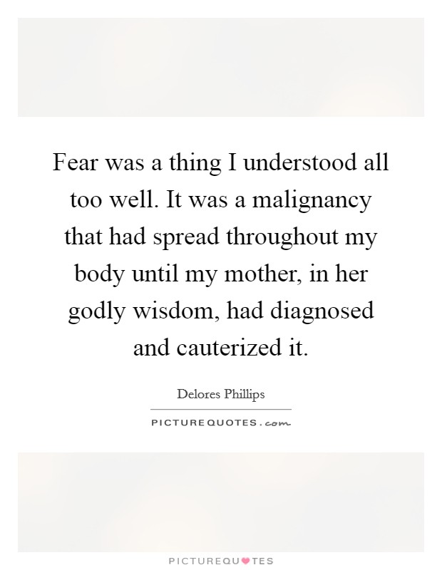 Fear was a thing I understood all too well. It was a malignancy that had spread throughout my body until my mother, in her godly wisdom, had diagnosed and cauterized it. Picture Quote #1