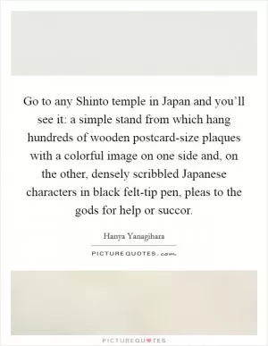 Go to any Shinto temple in Japan and you’ll see it: a simple stand from which hang hundreds of wooden postcard-size plaques with a colorful image on one side and, on the other, densely scribbled Japanese characters in black felt-tip pen, pleas to the gods for help or succor Picture Quote #1