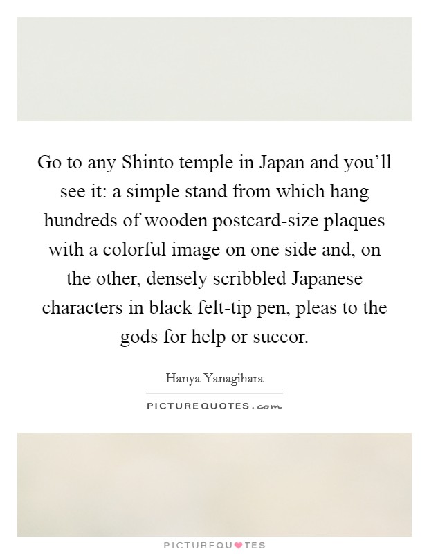 Go to any Shinto temple in Japan and you'll see it: a simple stand from which hang hundreds of wooden postcard-size plaques with a colorful image on one side and, on the other, densely scribbled Japanese characters in black felt-tip pen, pleas to the gods for help or succor. Picture Quote #1