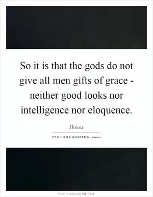 So it is that the gods do not give all men gifts of grace - neither good looks nor intelligence nor eloquence Picture Quote #1