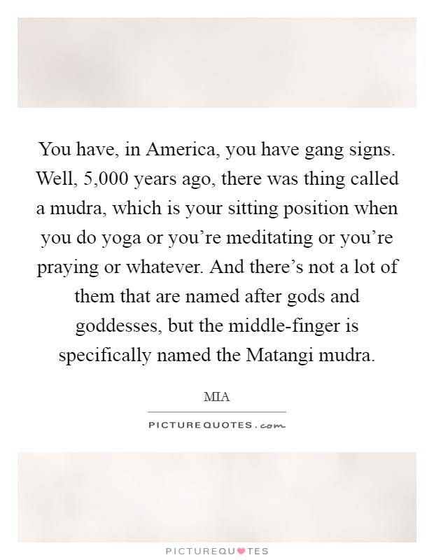 You have, in America, you have gang signs. Well, 5,000 years ago, there was thing called a mudra, which is your sitting position when you do yoga or you're meditating or you're praying or whatever. And there's not a lot of them that are named after gods and goddesses, but the middle-finger is specifically named the Matangi mudra. Picture Quote #1