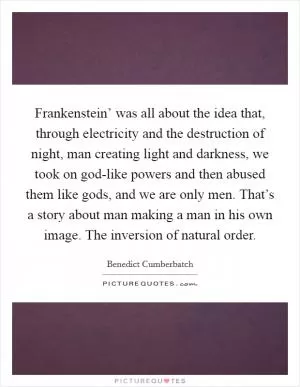 Frankenstein’ was all about the idea that, through electricity and the destruction of night, man creating light and darkness, we took on god-like powers and then abused them like gods, and we are only men. That’s a story about man making a man in his own image. The inversion of natural order Picture Quote #1