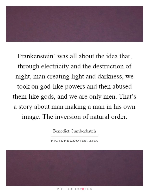 Frankenstein' was all about the idea that, through electricity and the destruction of night, man creating light and darkness, we took on god-like powers and then abused them like gods, and we are only men. That's a story about man making a man in his own image. The inversion of natural order. Picture Quote #1