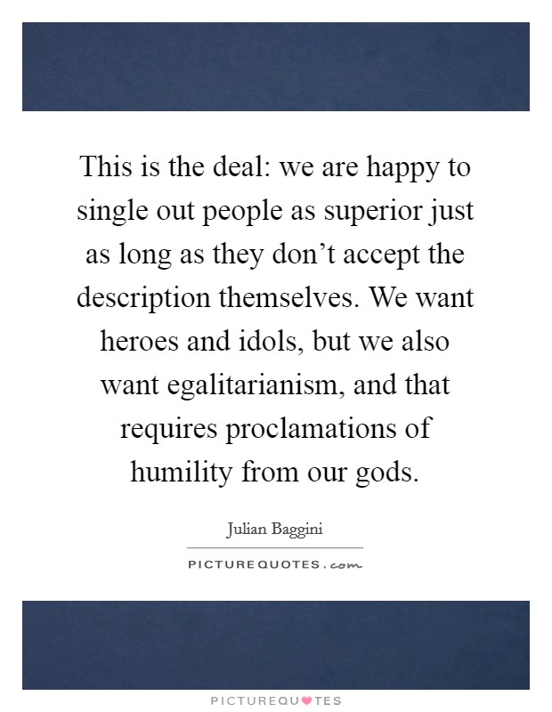 This is the deal: we are happy to single out people as superior just as long as they don't accept the description themselves. We want heroes and idols, but we also want egalitarianism, and that requires proclamations of humility from our gods. Picture Quote #1