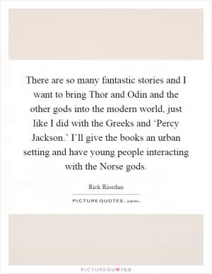 There are so many fantastic stories and I want to bring Thor and Odin and the other gods into the modern world, just like I did with the Greeks and ‘Percy Jackson.’ I’ll give the books an urban setting and have young people interacting with the Norse gods Picture Quote #1