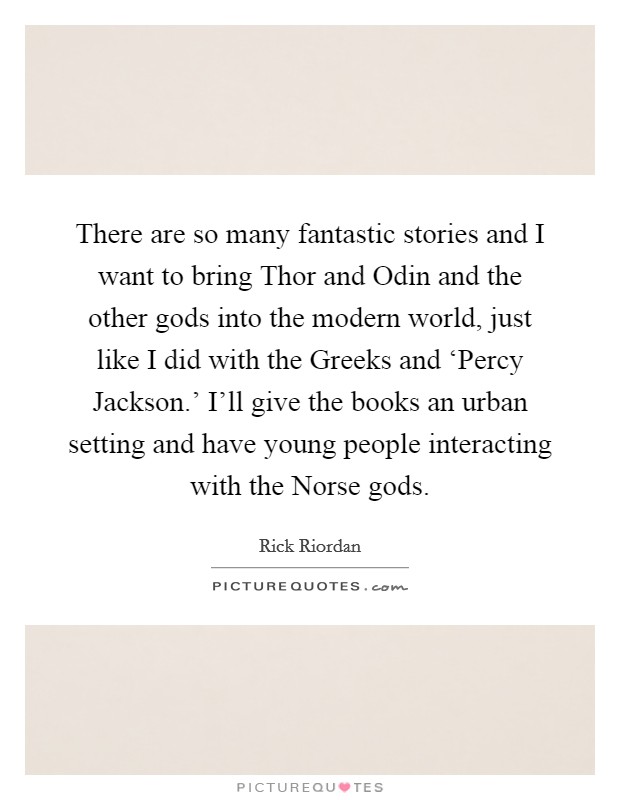 There are so many fantastic stories and I want to bring Thor and Odin and the other gods into the modern world, just like I did with the Greeks and ‘Percy Jackson.' I'll give the books an urban setting and have young people interacting with the Norse gods. Picture Quote #1