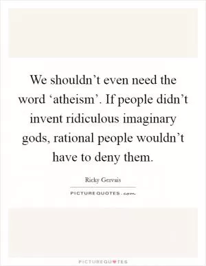 We shouldn’t even need the word ‘atheism’. If people didn’t invent ridiculous imaginary gods, rational people wouldn’t have to deny them Picture Quote #1
