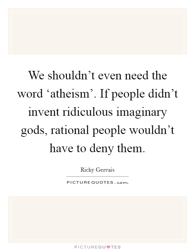 We shouldn't even need the word ‘atheism'. If people didn't invent ridiculous imaginary gods, rational people wouldn't have to deny them. Picture Quote #1