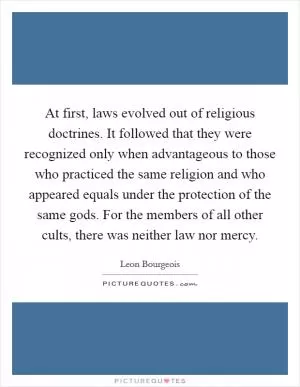 At first, laws evolved out of religious doctrines. It followed that they were recognized only when advantageous to those who practiced the same religion and who appeared equals under the protection of the same gods. For the members of all other cults, there was neither law nor mercy Picture Quote #1