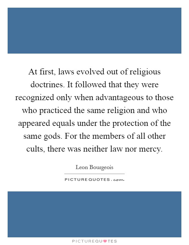 At first, laws evolved out of religious doctrines. It followed that they were recognized only when advantageous to those who practiced the same religion and who appeared equals under the protection of the same gods. For the members of all other cults, there was neither law nor mercy. Picture Quote #1
