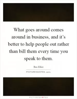 What goes around comes around in business, and it’s better to help people out rather than bill them every time you speak to them Picture Quote #1