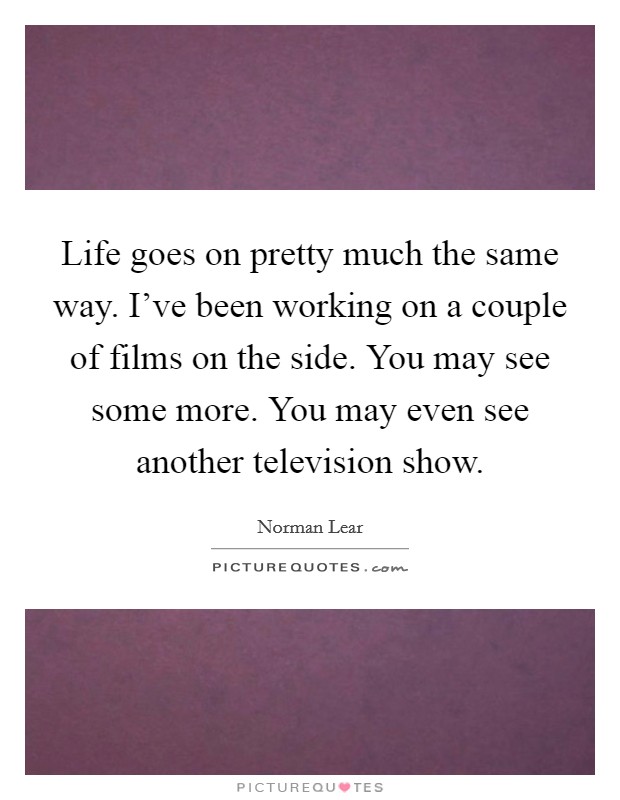 Life goes on pretty much the same way. I've been working on a couple of films on the side. You may see some more. You may even see another television show. Picture Quote #1