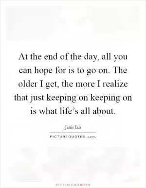 At the end of the day, all you can hope for is to go on. The older I get, the more I realize that just keeping on keeping on is what life’s all about Picture Quote #1