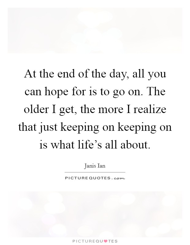 At the end of the day, all you can hope for is to go on. The older I get, the more I realize that just keeping on keeping on is what life's all about. Picture Quote #1