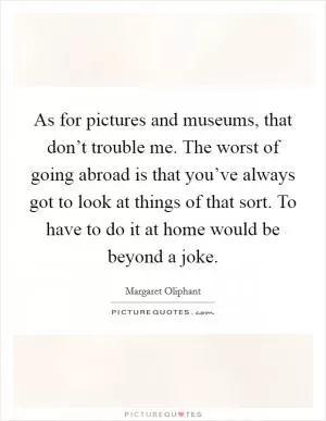 As for pictures and museums, that don’t trouble me. The worst of going abroad is that you’ve always got to look at things of that sort. To have to do it at home would be beyond a joke Picture Quote #1