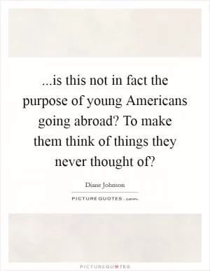 ...is this not in fact the purpose of young Americans going abroad? To make them think of things they never thought of? Picture Quote #1
