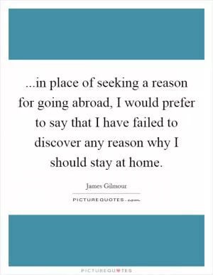 ...in place of seeking a reason for going abroad, I would prefer to say that I have failed to discover any reason why I should stay at home Picture Quote #1