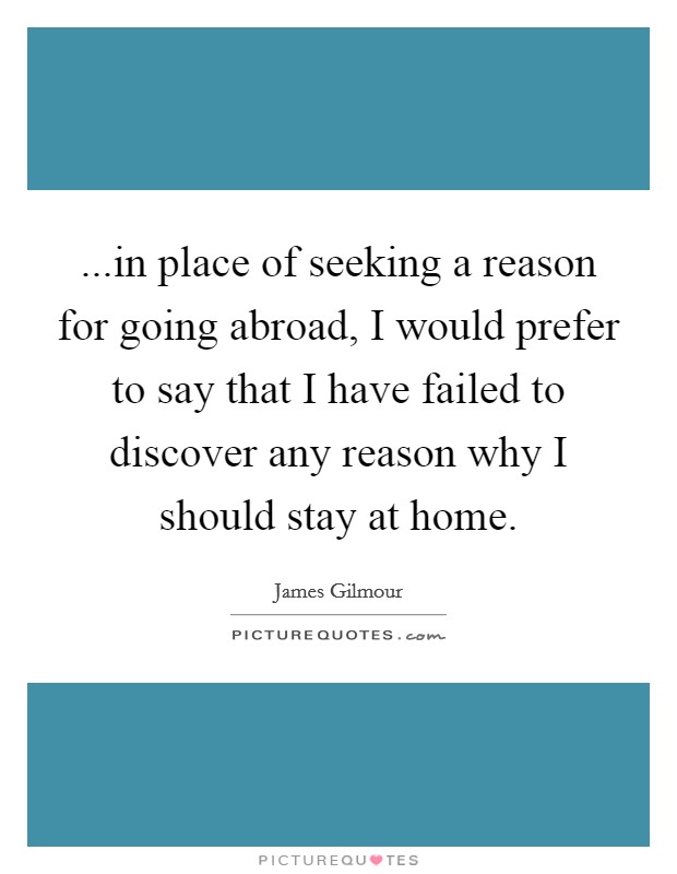 ...in place of seeking a reason for going abroad, I would prefer to say that I have failed to discover any reason why I should stay at home. Picture Quote #1