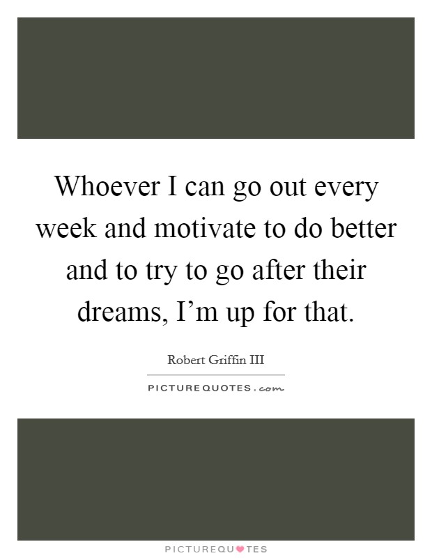Whoever I can go out every week and motivate to do better and to try to go after their dreams, I'm up for that. Picture Quote #1