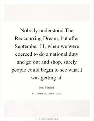 Nobody understood The Reoccurring Dream, but after September 11, when we were coerced to do a national duty and go out and shop, surely people could begin to see what I was getting at Picture Quote #1