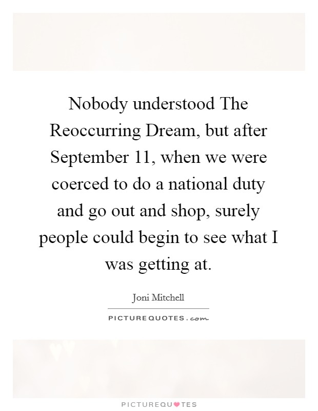 Nobody understood The Reoccurring Dream, but after September 11, when we were coerced to do a national duty and go out and shop, surely people could begin to see what I was getting at. Picture Quote #1
