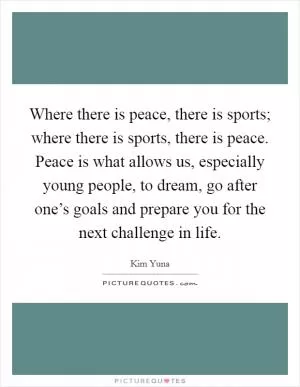 Where there is peace, there is sports; where there is sports, there is peace. Peace is what allows us, especially young people, to dream, go after one’s goals and prepare you for the next challenge in life Picture Quote #1