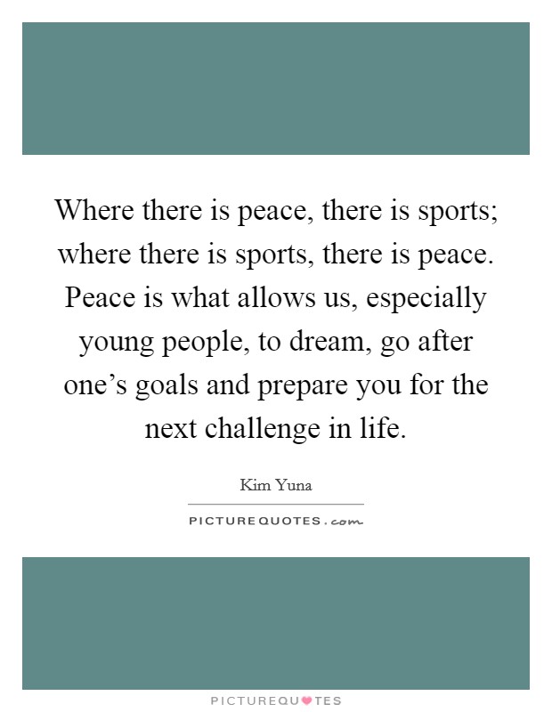 Where there is peace, there is sports; where there is sports, there is peace. Peace is what allows us, especially young people, to dream, go after one's goals and prepare you for the next challenge in life. Picture Quote #1
