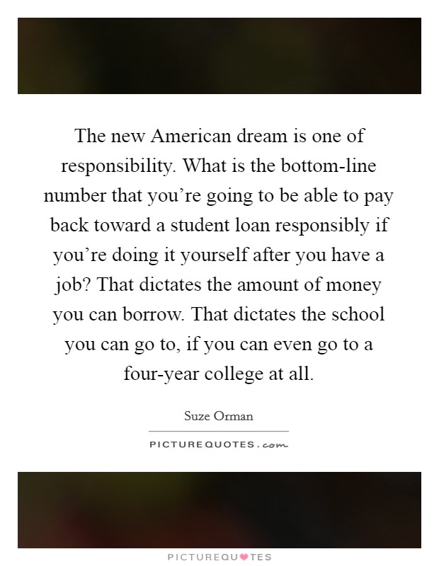 The new American dream is one of responsibility. What is the bottom-line number that you're going to be able to pay back toward a student loan responsibly if you're doing it yourself after you have a job? That dictates the amount of money you can borrow. That dictates the school you can go to, if you can even go to a four-year college at all. Picture Quote #1