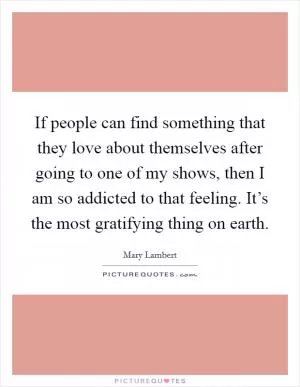 If people can find something that they love about themselves after going to one of my shows, then I am so addicted to that feeling. It’s the most gratifying thing on earth Picture Quote #1