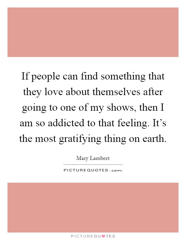 If people can find something that they love about themselves after going to one of my shows, then I am so addicted to that feeling. It's the most gratifying thing on earth. Picture Quote #1